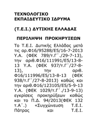 ΤΕΧΝΟΛΟΓΙΚΟ
ΕΚΠΑΙΔΕΥΤΙΚΟ ΙΔΡΥΜΑ
(Τ.Ε.Ι.) ΔΥΤΙΚΗΣ ΕΛΛΑΔΑΣ
ΠΕΡΙΛΗΨΗ ΠΡΟΚΗΡΥΞΕΩΝ
Το Τ.Ε.Ι. Δυτικής Ελλάδας μετά
τις αρ.Φ16/95288/Ε5/16-7-2013
Υ.Α. (ΦΕΚ 789/τ.Γ΄./29-7-13),
την αριθ.Φ16/111991/Ε5/13-813 Υ.Α. (ΦΕΚ 937/τ.Γ΄/27-813),
την
αριθ.
Φ16/111996/Ε5/13-8-13 (ΦΕΚ
938/τ.Γ΄/27-8-2013) καθώς και
την αριθ.Φ16/123105/Ε5/5-9-13
Υ.Α. (ΦΕΚ 1029/τ.Γ΄./13-9-13)
εγκρίσεις προκηρύξεων καθώς
και το Π.Δ. 94/2013(ΦΕΚ 132
τ.Α΄.)
«Συγχώνευση
Τ.Ε.Ι.
Πάτρας
και
Τ.Ε.Ι.

 