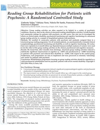 Reading Group Rehabilitation for Patients with
Psychosis: A Randomized Controlled Study
Umberto Volpe,* Fabiana Torre, Valeria De Santis, Francesco Perris and
Francesco Catapano
Department of Mental Health, University of Naples SUN, Naples, Italy
Objective: Group reading activities are often reported to be helpful in a variety of psychiatric
conditions. However, data on the effects of structured reading rehabilitation activities, in both hospital
and community settings for patients with psychosis, are still scarce. Our aim was to investigate the
effects on clinical status, disability, psychosocial functioning and cognitive functioning of a structured
group reading activity, in a sample of hospitalized patients with psychosis.
Methods: We enrolled 41 consecutive patients with psychosis and randomly assigned them to a
structured group reading programme. For all included patients, we psychometrically evaluated clinical
symptomatology, psychosocial functioning and disability, as well as cognitive functioning. All evalua-
tions were repeated at a 6-month follow-up. Repeated-measure multiple analyses of variance were used
to test the effect of the group reading activities on the clinical, psychosocial and cognitive measures.
Results: We found that, after 6 months from discharge, structured group reading activities induced a
statistically signiﬁcant improvement of cognitive (p < 0.007) and psychosocial (p < 0.008) functioning
in patients with psychosis and reduced their disability (p < 0.005), with respect to the control group.
Furthermore, such programmes are easy to implement and were perceived as extremely ‘interesting’
and ‘useful’ by patients with psychosis.
Conclusions: Rehabilitation programmes focusing on group reading activities should be regarded as a
valid psychosocial rehabilitation tool for psychotic patients with severe mental disability. Copyright ©
2013 John Wiley & Sons, Ltd.
Key Practitioner Message:
• A structured group reading programme induced a signiﬁcant symptomatological cognitive and psychosocial
amelioration in hospitalized patients with psychosis.
• The improvement was sustained also at the 6-month follow-up, with respect to the control group.
• Structured group reading activities are perceived, by severely ill psychiatric patients, as highly useful,
interesting and pleasant, while they are relatively easy to implement.
Keywords: Reading Group, Bibliotherapy, Psychosis, Psychosocial Rehabilitation
INTRODUCTION
It is long known that severe mental illnesses are associated
to major disability and low quality of life, and despite the
recent progresses of pharmacological therapy for many
psychiatric diseases, the objective of a full recovery for
severe mental illnesses is still to be achieved (Alonso
et al., 2004; Anthony, 1993; Chang, Heller, Pickett, & Chen,
2013). The integration of standard medical approaches
with psychosocial rehabilitation programmes may greatly
foster the fulﬁlment of this goal (Layard, 2006).
Among the many available psychiatric rehabilitation
approaches, an increasing interest has been recently shown
towards rehabilitation programmes focusing on reading
and narrative approaches in medicine (Divinsky, 2007). In
brief, the approach focuses on group reading of prose
and/or poetry books, with a particular emphasis on sub-
ject’s identiﬁcation processes and active social engagement,
increasing the sense of ‘agency’, personal growth and the
ability to tell and comprehend one’s personal story
(Abdullah, 2002; Hodge, Robinson, & Davis, 2007; Lehr,
1981; Pardek, 1994).
Bibliotherapy, initially applied in health settings as a
moral treatment with a holistic medicine approach, is today
‘commonly used in the cognitive behavioral therapy milieu’
(Levin & Gildea, 2013). As for psychiatry, reading activities
are most often delivered in the form of manualized
cognitive–behavioural interventions, and this form of
bibliotherapy has long been reported as being useful in a
variety of psychiatric conditions including mood disorders
(Bilich, Deane, Phipps, Barisic, & Gould, 2008; Cuijpers,
1997; Songprakun & McCann, 2012), anxiety (Brenes,
*Correspondence to: Umberto Volpe, MD, Ph.D., Department of Men-
tal Health, University of Naples SUN, Largo Madonna delle Grazie,
80138 Naples, Italy.
E-mail: umberto.volpe@unina2.it
Clinical Psychology and Psychotherapy
Clin. Psychol. Psychother. (2013)
Published online in Wiley Online Library (wileyonlinelibrary.com). DOI: 10.1002/cpp.1867
Copyright © 2013 John Wiley & Sons, Ltd.
 