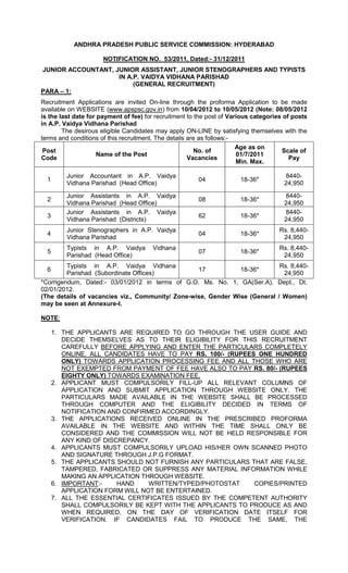 ANDHRA PRADESH PUBLIC SERVICE COMMISSION: HYDERABAD

                      NOTIFICATION NO. 53/2011, Dated:- 31/12/2011
JUNIOR ACCOUNTANT, JUNIOR ASSISTANT, JUNIOR STENOGRAPHERS AND TYPISTS
                    IN A.P. VAIDYA VIDHANA PARISHAD
                         (GENERAL RECRUITMENT)
PARA – 1:
Recruitment Applications are invited On-line through the proforma Application to be made
available on WEBSITE (www.apspsc.gov.in) from 10/04/2012 to 10/05/2012 (Note: 08/05/2012
is the last date for payment of fee) for recruitment to the post of Various categories of posts
in A.P. Vaidya Vidhana Parishad
        The desirous eligible Candidates may apply ON-LINE by satisfying themselves with the
terms and conditions of this recruitment. The details are as follows:-
                                                                       Age as on
 Post                                                   No. of                        Scale of
                     Name of the Post                                  01/7/2011
Code                                                  Vacancies                          Pay
                                                                       Min. Max.

          Junior Accountant in A.P. Vaidya                                            8440-
  1                                                     04             18-36*
          Vidhana Parishad (Head Office)                                              24,950

          Junior Assistants in A.P. Vaidya                                            8440-
  2                                                     08             18-36*
          Vidhana Parishad (Head Office)                                              24,950
          Junior Assistants in A.P. Vaidya                                            8440-
  3                                                     62             18-36*
          Vidhana Parishad (Districts)                                                24,950
          Junior Stenographers in A.P. Vaidya                                        Rs. 8,440-
  4                                                     04             18-36*
          Vidhana Parishad                                                            24,950
          Typists in A.P. Vaidya       Vidhana                                       Rs. 8,440-
  5                                                     07             18-36*
          Parishad (Head Office)                                                      24,950
         Typists in A.P. Vaidya Vidhana                                     Rs. 8,440-
  6                                               17           18-36*
         Parishad (Subordinate Offices)                                      24,950
*Corrigendum, Dated:- 03/01/2012 in terms of G.O. Ms. No. 1, GA(Ser.A), Dept., Dt.
02/01/2012.
(The details of vacancies viz., Community/ Zone-wise, Gender Wise (General / Women)
may be seen at Annexure-I.

NOTE:

      1. THE APPLICANTS ARE REQUIRED TO GO THROUGH THE USER GUIDE AND
         DECIDE THEMSELVES AS TO THEIR ELIGIBILITY FOR THIS RECRUITMENT
         CAREFULLY BEFORE APPLYING AND ENTER THE PARTICULARS COMPLETELY
         ONLINE. ALL CANDIDATES HAVE TO PAY RS. 100/- (RUPEES ONE HUNDRED
         ONLY) TOWARDS APPLICATION PROCESSING FEE AND ALL THOSE WHO ARE
         NOT EXEMPTED FROM PAYMENT OF FEE HAVE ALSO TO PAY RS. 80/- (RUPEES
         EIGHTY ONLY) TOWARDS EXAMINATION FEE,
      2. APPLICANT MUST COMPULSORILY FILL-UP ALL RELEVANT COLUMNS OF
         APPLICATION AND SUBMIT APPLICATION THROUGH WEBSITE ONLY. THE
         PARTICULARS MADE AVAILABLE IN THE WEBSITE SHALL BE PROCESSED
         THROUGH COMPUTER AND THE ELIGIBILITY DECIDED IN TERMS OF
         NOTIFICATION AND CONFIRMED ACCORDINGLY.
      3. THE APPLICATIONS RECEIVED ONLINE IN THE PRESCRIBED PROFORMA
         AVAILABLE IN THE WEBSITE AND WITHIN THE TIME SHALL ONLY BE
         CONSIDERED AND THE COMMISSION WILL NOT BE HELD RESPONSIBLE FOR
         ANY KIND OF DISCREPANCY.
      4. APPLICANTS MUST COMPULSORILY UPLOAD HIS/HER OWN SCANNED PHOTO
         AND SIGNATURE THROUGH J.P.G FORMAT.
      5. THE APPLICANTS SHOULD NOT FURNISH ANY PARTICULARS THAT ARE FALSE,
         TAMPERED, FABRICATED OR SUPPRESS ANY MATERIAL INFORMATION WHILE
         MAKING AN APPLICATION THROUGH WEBSITE.
      6. IMPORTANT:-     HAND    WRITTEN/TYPED/PHOTOSTAT     COPIES/PRINTED
         APPLICATION FORM WILL NOT BE ENTERTAINED.
      7. ALL THE ESSENTIAL CERTIFICATES ISSUED BY THE COMPETENT AUTHORITY
         SHALL COMPULSORILY BE KEPT WITH THE APPLICANTS TO PRODUCE AS AND
         WHEN REQUIRED, ON THE DAY OF VERIFICATION DATE ITSELF FOR
         VERIFICATION. IF CANDIDATES FAIL TO PRODUCE THE SAME, THE
 