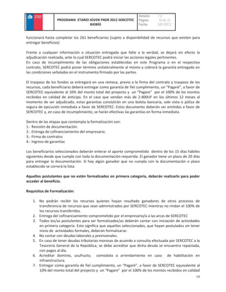 Versión    :1.0
                  PROGRAMA ETARIO JOVEN FNDR 2012 SERCOTEC        Página     : 10 de 23
                                  BIOBÍO                          Fecha      :3/01/2012


funcionará hasta completar los 261 beneficiarios (sujeto a disponibilidad de recursos que existen para
entregar beneficios)

Frente a cualquier información o situación entregada que falte a la verdad, se dejará sin efecto la
adjudicación realizada, ante lo cual SERCOTEC podrá iniciar las acciones legales pertinentes.
En caso de incumplimiento de las obligaciones establecidas en este Programa o en el respectivo
contrato, SERCOTEC podrá poner término unilateralmente al mismo y cobrará la garantía entregada en
las condiciones señaladas en el instrumento firmado por las partes.

El traspaso de los fondos se entregará en una remesa, previo a la firma del contrato y traspaso de los
recursos, cada beneficiario deberá entregar como garantía de fiel cumplimiento, un “Pagaré”, a favor de
SERCOTEC equivalente al 10% del monto total del proyecto y un “Pagare” por el 100% de los montos
recibidos en calidad de anticipo. En el caso que vendan más de 2.400UF en los últimos 12 meses al
momento de ser adjudicado, estas garantías consistirán en una boleta bancaria, vale vista o póliza de
segura de ejecución inmediata a favor de SERCOTEC. Estos documento deberán ser emitidos a favor de
SERCOTEC y, en caso de incumplimiento, se harán efectivas las garantías en forma inmediata.

Dentro de las etapas que contempla la formalización son:
1.- Revisión de documentación.
2.- Entrega de cofinanciamiento del empresario.
3.- Firma de contratos
4.- Ingreso de garantías

Los beneficiarios seleccionados deberán enterar el aporte comprometido dentro de los 15 días hábiles
siguientes desde que cumple con toda la documentación requerida. El ganador tiene un plazo de 20 días
para entregar la documentación. Si hay algún ganador que no cumpla con la documentación o plazo
establecido se correrá la lista.

Aquellos postulantes que no estén formalizados en primera categoría, deberán realizarlo para poder
acceder al beneficio.

Requisitos de Formalización:

   1. No podrán recibir los recursos quienes hayan resultado ganadores de otros procesos de
      transferencia de recursos que sean administrados por SERCOTEC mientras no rindan el 100% de
      los recursos transferidos.
   2. Entrega del cofinanciamiento comprometido por el empresario/a a las arcas de SERCOTEC
   3. Todos los/as postulantes para ser formalizados/as deberán contar con iniciación de actividades
      en primera categoría. Esto significa que aquellos seleccionados, que hayan postulados sin tener
      inicio de actividades formales, deberán formalizarse.
   4. No contar con deudas laborales y previsionales.
   5. En caso de tener deudas tributarias morosas de acuerdo a consulta efectuada por SERCOTEC a la
      Tesorería General de la República, se debe acreditar que dicha deuda se encuentra repactada,
      con pagos al día.
   6. Acreditar dominio, usufructo, comodato o arrendamiento en caso de habilitación en
      infraestructura.
   7. Entregar como garantía de fiel cumplimiento, un “Pagaré”, a favor de SERCOTEC equivalente al
      10% del monto total del proyecto y un “Pagare” por el 100% de los montos recibidos en calidad
                                                                                                    10
 