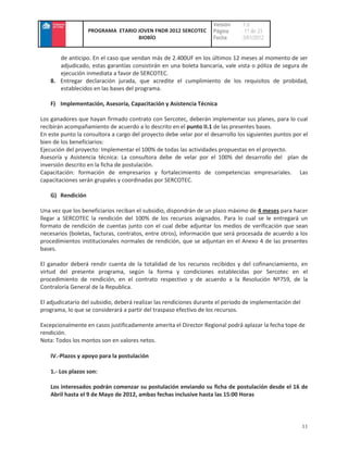 Versión    :1.0
                   PROGRAMA ETARIO JOVEN FNDR 2012 SERCOTEC         Página     : 11 de 23
                                   BIOBÍO                           Fecha      :3/01/2012


       de anticipo. En el caso que vendan más de 2.400UF en los últimos 12 meses al momento de ser
       adjudicado, estas garantías consistirán en una boleta bancaria, vale vista o póliza de segura de
       ejecución inmediata a favor de SERCOTEC.
    8. Entregar declaración jurada, que acredite el cumplimiento de los requisitos de probidad,
       establecidos en las bases del programa.

    F) Implementación, Asesoría, Capacitación y Asistencia Técnica

Los ganadores que hayan firmado contrato con Sercotec, deberán implementar sus planes, para lo cual
recibirán acompañamiento de acuerdo a lo descrito en el punto II.1 de las presentes bases.
En este punto la consultora a cargo del proyecto debe velar por el desarrollo los siguientes puntos por el
bien de los beneficiarios:
Ejecución del proyecto: Implementar el 100% de todas las actividades propuestas en el proyecto.
Asesoría y Asistencia técnica: La consultora debe de velar por el 100% del desarrollo del plan de
inversión descrito en la ficha de postulación.
Capacitación: formación de empresarios y fortalecimiento de competencias empresariales. Las
capacitaciones serán grupales y coordinadas por SERCOTEC.

    G) Rendición

Una vez que los beneficiarios reciban el subsidio, dispondrán de un plazo máximo de 4 meses para hacer
llegar a SERCOTEC la rendición del 100% de los recursos asignados. Para lo cual se le entregará un
formato de rendición de cuentas junto con el cual debe adjuntar los medios de verificación que sean
necesarios (boletas, facturas, contratos, entre otros), información que será procesada de acuerdo a los
procedimientos institucionales normales de rendición, que se adjuntan en el Anexo 4 de las presentes
bases.

El ganador deberá rendir cuenta de la totalidad de los recursos recibidos y del cofinanciamiento, en
virtud del presente programa, según la forma y condiciones establecidas por Sercotec en el
procedimiento de rendición, en el contrato respectivo y de acuerdo a la Resolución Nº759, de la
Contraloría General de la Republica.

El adjudicatario del subsidio, deberá realizar las rendiciones durante el periodo de implementación del
programa, lo que se considerará a partir del traspaso efectivo de los recursos.

Excepcionalmente en casos justificadamente amerita el Director Regional podrá aplazar la fecha tope de
rendición.
Nota: Todos los montos son en valores netos.

    IV.-Plazos y apoyo para la postulación

    1.- Los plazos son:

    Los interesados podrán comenzar su postulación enviando su ficha de postulación desde el 16 de
    Abril hasta el 9 de Mayo de 2012, ambas fechas inclusive hasta las 15:00 Horas




                                                                                                          11
 