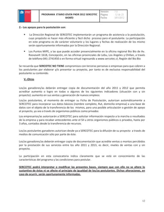 Versión    :1.0
                  PROGRAMA ETARIO JOVEN FNDR 2012 SERCOTEC         Página     : 12 de 23
                                  BIOBÍO                           Fecha      :3/01/2012


2.- Los apoyos para la postulación son:

        La Dirección Regional de SERCOTEC implementarán un programa de asistencia a la postulación,
       cuyo propósito es hacer más eficiente y fácil dicho proceso para el postulante. La participación
       en este programa es de carácter voluntario y los lugares y fechas de realización de los mismo
       serán oportunamente informados por la Dirección Regional.

       Los Puntos MIPE, a las que puede acceder presencialmente en la oficina regional Bio Bio de Av.
       Roosevelt 1618, Concepción, en las oficinas provinciales de Lebu, Los Angeles y Chillan, a través
       de teléfono 041-2741450 o en forma virtual ingresando a www.sercotec.cl, Región del Bio Bio

Se recuerda que SERCOTEC NO TIENE compromisos con terceras personas o empresas para que cobren a
los postulantes por elaborar y/o presentar su proyecto, por tanto es de exclusiva responsabilidad del
postulante su contenido.

   V.-Otros

Los/as ganadores/as deberán entregar copia de documentación del año 2011 y 2012 que permita
acreditar aumento o logro en todas o algunos de los siguientes indicadores (situación con y sin
proyecto): aumento en sus ventas y generación de nuevos empleos
Los/as postulantes, al momento de entregar su Ficha de Postulación, autorizan automáticamente a
SERCOTEC para incorporar sus datos básicos (nombre completo, Rut, domicilio empresa) a una base de
datos con el objeto de la transferencia de los mismos, para una posible articulación o gestión de apoyo
al proyecto, ya sea a través de organismos públicos como privados
Los empresarios/as autorizarán a SERCOTEC para solicitar información respecto a la marcha o resultados
de la empresa y para recabar antecedentes ante el SII u otros organismos públicos o privados, hasta por
3 años, contados desde la transferencia de recursos.

Los/as postulantes ganadores autorizan desde ya a SERCOTEC para la difusión de su proyecto a través de
medios de comunicación sólo por parte de éste.

Los/as ganadores/as deberán entregar copia de documentación que acredite ventas o montos percibidos
por la prestación de sus servicios entre los año 2011 y 2013, es decir, niveles de ventas con y sin
proyecto.

La participación en esta convocatoria indica claramente que se está en conocimiento de las
características del programa y las condiciones para postular.

SERCOTEC podrá interpretar o modificar las presentes bases, siempre que con ello no se altere lo
sustantivo de éstas ni se afecte el principio de igualdad de los/as postulantes. Dichas alteraciones, en
caso de ocurrir, serán oportunamente informadas.




                                                                                                     12
 