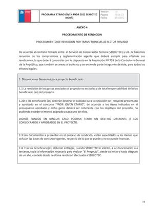 Versión     :1.0
                   PROGRAMA ETARIO JOVEN FNDR 2012 SERCOTEC          Página      : 18 de 23
                                   BIOBÍO                            Fecha       :3/01/2012


                                                 ANEXO 4

                                     PROCEDIMIENTO DE RENDICION

              PROCEDIMIENTO DE RENDICION POR TRANSFERENCIAS AL SECTOR PRIVADO


De acuerdo al contrato firmado entre el Servicio de Cooperación Técnica (SERCOTEC) y Ud., le hacemos
recuerdo de los compromisos y reglamentación vigente que deberá cumplir para efectuar sus
rendiciones, la que deberá concordar con lo dispuesto en la Resolución Nº 759 de la Contraloría General
de la República, que también se anexa al contrato y se entiende parte integrante de éste, para todos los
efectos legales:


1. Disposiciones Generales para proyecto beneficiario


1.1 La rendición de los gastos asociados al proyecto es exclusiva y de total responsabilidad del o los
beneficiario (es) del proyecto.

1.2El o los beneficiario (es) deberán destinar el subsidio para la ejecución del Proyecto presentado
y aprobado en el concurso “FNDR JOVEN ETARIO”, de acuerdo a los ítems indicados en el
presupuesto aprobado y dicho gasto deberá ser coherente con los objetivos del proyecto, no
pudiendo exceder el monto asignado a cada uno de ellos.

DICHOS FONDOS EN NINGUN CASO PODRAN TENER UN DESTINO DIFERENTE A LOS
CONSIDERADOS Y APROBADOS EN EL PROYECTO.



1.3 Los documentos a presentar en el proceso de rendición, están supeditados a los ítemes que
señalan las bases de concurso vigentes, respecto de lo que se puede y no se puede financiar.


1.4 El o los beneficiario(es) deberán entregar, cuando SERCOTEC lo solicite, a sus funcionarios o a
terceros, toda la información necesaria para evaluar “El Proyecto”, desde su inicio y hasta después
de un año, contado desde la última rendición efectuada a SERCOTEC.




                                                                                                         18
 