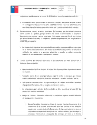 Versión    :1.0
          PROGRAMA ETARIO JOVEN FNDR 2012 SERCOTEC         Página     : 20 de 23
                          BIOBÍO                           Fecha      :3/01/2012


   conjunto no podrán superar el monto de $ 30.000 en todo el proceso de rendición.


       Para beneficiarios que tributen en segunda categoría, es posible aceptar boletas
       de venta por montos superiores a los $ 10.000 siempre y cuando la boleta cuente
       con el detalle del producto o servicio comprado y monto unitario de la compra.

d) Documentos de compra y ventas notariales: En los casos que se requiera comprar
   bienes usados o a pedido, porque el bien no existe en el mercado, se aceptarán
   documentos de compra y venta notariales. Esto previa presentación de los motivos
   que avalan dicha situación y su respectiva aprobación por escrito por el Ejecutivo de
   SERCOTEC contraparte.


       En el caso de tratarse de la compra de bienes usados, se requerirá la presentación
       de al menos tres cotizaciones. En el caso que el Concurso permita la compra de
       vehículos de trabajo, y si vehículo adquirido es usado, se deberá presentar
       también el documento de la transferencia del bien.


e) Cuando se trate de compras realizadas en el extranjero, se debe contar con la
   siguiente documentación:


       Documento legal y oficial del país de origen. En algunos países el proveedor emite
       un Invoice.

       Todos los bienes deben pasar por aduana y por lo tanto, en los casos que no esté
       exento, debe haber pagado los derechos aduaneros y el IVA si estuviera afecto.

       Sólo en este caso se aceptará el pago con tarjeta de crédito, pero deberá acreditar
       el pago de dicha tarjeta. No se aceptan compras en cuotas.

       En estos casos, para efectos de la rendición se debe considerar el valor CIF del
       producto o servicio comprado.

       El tipo de cambio a considerar para hacer la conversión a pesos chilenos depende
       de las siguientes situaciones:


               Bienes Tangibles: Considerar el tipo de cambio vigente al momento de la
               internación a la aduana, en la misma fecha del cálculo de los derechos
               aduaneros, considerándose la Declaración de Ingresos Aduaneros como el
               documento que certifica la importación, o el documento que entregue la
               empresa intermediaria encargada de entregar el bien y el Invoice

                                                                                             20
 
