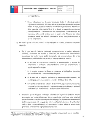 Versión     :1.0
                  PROGRAMA ETARIO JOVEN FNDR 2012 SERCOTEC         Página      : 21 de 23
                                  BIOBÍO                           Fecha       :3/01/2012


                        correspondiente.


                       Bienes Intangibles: Los Servicios prestados desde el extranjero, deben
                       calcularse al momento del pago del servicio respectivo demostrando el
                       medio de pago, es decir, mediante transferencia y/o depósito. Además se
                       debe presentar el Formulario 50 de SII en donde se paguen las retenciones
                       correspondientes. Esta retención por corresponder a una retención de
                       impuesto, sólo podrá rendirse por el valor neto. Ninguno de estos
                       impuestos puede ser rendido como gasto de los fondos del subsidio o
                       aporte empresarial.

       f)   En el caso que el concurso permita financiar Capital de Trabajo, se deberá cumplir lo
            siguiente:


               En el caso que el Proyecto contemple remuneraciones, se deberá adjuntar:
               contrato, liquidación de sueldo y formulario de imposiciones debidamente
               canceladas, las cuales nunca podrá contemplar las remuneraciones del o los
               beneficiario/s (auto contratación), ni del /la cónyuge y a los/as hijos/as.

                       En el caso de Asociaciones gremiales o empresariales o grupos de
                       empresarios se excluyen a la totalidad de los socios que la conforman y a
                       sus cónyuges y/o hijos/as.

                       En el caso de personas jurídicas, se excluyen a la totalidad de los socios
                       que la conforman y a sus cónyuges y/o hijos/as.

                       En el caso de la Empresa Individual de Responsabilidad Limitada, no
                       podrán pagarse remuneraciones a nombre del titular de la EIRL.

                       Solo podrá ser objeto del subsidio de SERCOTEC, aquellas remuneraciones
                       y honorarios correspondientes a nuevas contrataciones, es decir, personal
                       contratado con posterioridad a la adjudicación del subsidio.


               En el caso que el Proyecto contemple arriendos: en la primera rendición deberá
               acompañar una copia del contrato de arrendamiento autorizada ante notario4
               posteriormente su respectivo comprobante de pago. Se prohíbe el arrendamiento
               de bienes propios o del cónyuge del o los beneficiario/s, tampoco de un familiar
               directo del o los beneficiario/os, así como tampoco de los socios de asociaciones
               gremiales, empresariales o grupos de empresarios.


4
 En las comunas donde no haya Notario Público, el contrato podrá ser autorizado por un oficial del
Registro Civil o en su defecto, por el Secretario Municipal.
                                                                                                     21
 