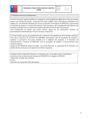 Versión    :1.0
                  PROGRAMA ETARIO JOVEN FNDR 2012 SERCOTEC        Página     : 23 de 23
                                  BIOBÍO                          Fecha      :3/01/2012


3. Importante tener en consideración

3.1 En el caso que requiera modificar o reasignar el valor asignado de algún ítem a otro, de manera
parcial, por cambio de precios, maquinaria de mejor calidad u otra circunstancia justificada, éste
deberá ser previamente solicitado por escrito al Ejecutivo Contraparte de SERCOTEC, quien tendrá
la facultad de aceptar o rechazar tal petición, bajo la premisa del cumplimiento del objetivo del
Proyecto. Considerando un movimiento máximo del 25% del monto total del proyecto.
Esta modificación en ningún caso podrá vulnerar alguna de las restricciones máximas de
financiamiento establecidas por ítems en las bases respectivas.

3.2 Cabe señalar que la sola presentación de la rendición NO significa que esté recibido conforme.
Para ello el Ejecutivo de Fomento de SERCOTEC contraparte, será el encargado de estudiar y
aprobar la pertinencia del gasto rendido con el objetivo del proyecto y el Ejecutivo de
Administración y Finanzas de SERCOTEC será el encargado de aprobar la documentación que
sustenta el gasto.
Luego de ello SERCOTEC deberá entregar una carta indicando la aceptación de la rendición y la
devolución de las facturas en original con el timbre respectivo.


Cualquier duda o inquietud referente a su proyecto y de como debe rendir, le solicitamos
comunicarse con el Ejecutivo de Fomento de SERCOTEC de la Región del BIO BIO
FONO :041-2741450 041-2741451
E mail:
Dirección: Av. Roosevelt 1618, Concepción




                                                                                                      23
 