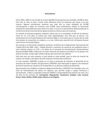 Antecedentes


Entre 1995 y 2003 se han creado en el país 160.000 microempresas (en promedio, 20.000 al año).
Esta cifra es neta, es decir, resulta como diferencia entre las empresas que nacen y las que
mueren. Algunas estimaciones muestran que cada año se crean alrededor de 45.000
microempresas y dejan de funcionar unas 25.000. Estas estimaciones reflejan la reconocida
voluntad de emprendimiento que existe en el país, la cual se ve parcialmente obstaculizada por la
insuficiencia de los instrumentos de apoyo financiero y técnico, para las empresas.
En relación al presente programa, podemos indicar que en la actualidad, el 44% de los jóvenes,
entre los 15 a 24 años, se estima que están desempleados. Una cifra que se acerca a las
estimaciones de la Encuesta Nacional de Juventud 2006, la cual estima que en el país dos de cada
tres jóvenes se encuentran sin empleo y, a su vez, refiere que cada año cien mil jóvenes buscan
cómo entrar al mercado laboral.
De acuerdo a la información estadística existente, el informe de la Organización Internacional del
Trabajo (OIT) año 2002, sobre Trabajo Decente y Juventud, da cuenta de una población joven a
nivel nacional alcanza un 17%; y los datos de la encuesta de Caracterización Socioeconómica
Nacional (CASEN 2006), refleja que la mayor reducción de pobreza se produce en los grupos más
jóvenes de edad, aunque sigue siendo el grupo que concentra más pobreza.
Está claro que con esta situación, el país pierde en todo sentido, pues se priva de creación de
riqueza, de empleo y del aporte de estas empresas al desarrollo económico.
En este contexto, SERCOTEC cumple un rol clave al momento de estimular el desarrollo de las
empresas de menor tamaño. De igual forma, SERCOTEC está interesado en apoyar a las empresas
de menor tamaño que requieran ser fortalecidas en sus diversos ámbitos de desarrollo.
Reconociendo esta realidad, el Gobierno Regional del Bio-Bio y SERCOTEC han decidido crear una
línea de financiamiento de planes de negocios, que permita acoger y apoyar financiera y
técnicamente, a Micro y Pequeñas Empresas (MIPES) y Emprendedores/as jóvenes de entre 19 y
35 años de las comunas de: Concepción, Chiguayante, Talcahuano, Hualpen, Lota, Coronel,
Penco, Tome, Chillan, Chillan Viejo, Cabrero y Los Ángeles.
 