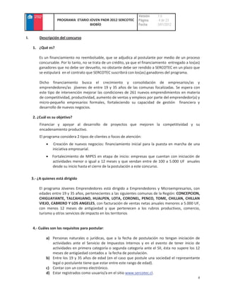 Versión    :1.0
                    PROGRAMA ETARIO JOVEN FNDR 2012 SERCOTEC         Página     : 4 de 23
                                    BIOBÍO                           Fecha      :3/01/2012


I.       Descripción del concurso

     1. ¿Qué es?

         Es un financiamiento no reembolsable, que se adjudica al postulante por medio de un proceso
         concursable. Por lo tanto, no se trata de un crédito, ya que el financiamiento entregado a los(as)
         ganadores que no debe ser devuelto, no obstante debe ser rendido a SERCOTEC en un plazo que
         se estipulará en el contrato que SERCOTEC suscribirá con los(as) ganadores del programa.

         Dicho financiamiento busca el crecimiento y consolidación de empresarios/as y
         emprendedores/as jóvenes de entre 19 y 35 años de las comunas focalizadas. Se espera con
         este tipo de intervención mejorar las condiciones de 261 nuevos emprendimientos en materia
         de competitividad, productividad, aumento de ventas y empleos por parte del emprendedor(a) y
         micro-pequeño empresarios formales, fortaleciendo su capacidad de gestión financiera y
         desarrollo de nuevos negocios.

     2. ¿Cuál es su objetivo?
         Financiar y apoyar al desarrollo de proyectos que mejoren la competitividad y su
         encadenamiento productivo.
         El programa considera 2 tipos de clientes o focos de atención:
                   Creación de nuevos negocios: financiamiento inicial para la puesta en marcha de una
                  iniciativa empresarial.
                 Fortalecimiento de MIPES en etapa de inicio: empresas que cuentan con iniciación de
                 actividades menor o igual a 12 meses y que vendan entre de 100 a 5.000 UF anuales
                 desde su inicio hasta el cierre de la postulación a este concurso.

     3.- ¿A quienes está dirigido

         El programa Jóvenes Emprendedores está dirigido a Emprendedores y Microempresarios, con
         edades entre 19 y 35 años, pertenecientes a las siguientes comunas de la Región: CONCEPCION,
         CHIGUAYANTE, TALCAHUANO, HUALPEN, LOTA, CORONEL, PENCO, TOME, CHILLAN, CHILLAN
         VIEJO, CABRERO Y LOS ANGELES, con facturación de ventas netas anuales menores a 5.000 UF,
         con menos 12 meses de antigüedad y que pertenecen a los rubros productivos, comercio,
         turismo y otros servicios de impacto en los territorios


     4.- Cuáles son los requisitos para postular:

              a) Personas naturales o jurídicas, que a la fecha de postulación no tengan iniciación de
                 actividades ante el Servicio de Impuestos Internos y en el evento de tener inicio de
                 actividades en primera categoría o segunda categoría ante el SII, ésta no supere los 12
                 meses de antigüedad contados a la fecha de postulación.
              b) Entre los 19 y 35 años de edad (en el caso que postule una sociedad el representante
                 legal o postulante tiene que estar entre este rango de edad).
              c) Contar con un correo electrónico.
              d) Estar registrados como usuario/a en el sitio www.sercotec.cl.
                                                                                                         4
 