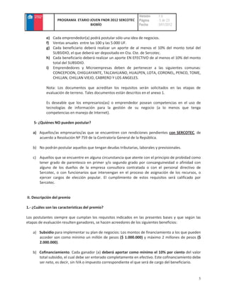 Versión    :1.0
                  PROGRAMA ETARIO JOVEN FNDR 2012 SERCOTEC         Página     : 5 de 23
                                  BIOBÍO                           Fecha      :3/01/2012


            e) Cada emprendedor(a) podrá postular sólo una idea de negocios.
            f) Ventas anuales entre las 100 y las 5.000 UF.
            g) Cada beneficiario deberá realizar un aporte de al menos el 10% del monto total del
               SUBSIDIO, el que deberá ser depositado en Cta. Cte. de Sercotec.
            h) Cada beneficiario deberá realizar un aporte EN EFECTIVO de al menos el 10% del monto
               total del SUBSIDIO.
            i) Emprendedores y Microempresas deben de pertenecer a las siguientes comunas:
               CONCEPCION, CHIGUAYANTE, TALCAHUANO, HUALPEN, LOTA, CORONEL, PENCO, TOME,
               CHILLAN, CHILLAN VIEJO, CABRERO Y LOS ANGELES.

            Nota: Los documentos que acreditan los requisitos serán solicitados en las etapas de
            evaluación de terreno. Tales documentos están descritos en el anexo 1.

            Es deseable que los empresarios(as) o emprendedor posean competencias en el uso de
            tecnologías de información para la gestión de su negocio (a lo menos que tenga
            competencias en manejo de Internet).

    5- ¿Quiénes NO pueden postular?

    a) Aquellos/as empresarios/as que se encuentren con rendiciones pendientes con SERCOTEC, de
       acuerdo a Resolución Nº 759 de la Contraloría General de la República.

    b) No podrán postular aquellos que tengan deudas tributarias, laborales y previsionales.

    c) Aquellos que se encuentre en alguna circunstancia que atente con el principio de probidad como
       tener grado de parentesco en primer y/o segundo grado por consanguineidad o afinidad con
       alguno de los dueños de la empresa consultora contratada o con el personal directivo de
       Sercotec, o con funcionarios que intervengan en el proceso de asignación de los recursos, o
       ejercer cargos de elección popular. El cumplimiento de estos requisitos será calificado por
       Sercotec.


II. Descripción del premio

1.- ¿Cuáles son las características del premio?

Los postulantes siempre que cumplan los requisitos indicados en las presentes bases y que según las
etapas de evaluación resulten ganadores, se hacen acreedores de los siguientes beneficios:

    a) Subsidio para implementar su plan de negocios: Los montos de financiamiento a los que pueden
       acceder son como mínimo un millón de pesos ($ 1.000.000) y máximo 2 millones de pesos ($
       2.000.000).

    b) Cofinanciamiento. Cada ganador (a) deberá aportar como mínimo el 10% por ciento del valor
       total subsidio, el cual debe ser enterado completamente en efectivo. Este cofinanciamiento debe
       ser neto, es decir, sin IVA o impuesto correspondiente el que será de cargo del beneficiario.


                                                                                                    5
 
