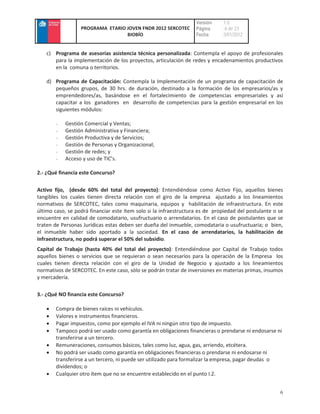 Versión    :1.0
                  PROGRAMA ETARIO JOVEN FNDR 2012 SERCOTEC         Página     : 6 de 23
                                  BIOBÍO                           Fecha      :3/01/2012


   c) Programa de asesorías asistencia técnica personalizada: Contempla el apoyo de profesionales
      para la implementación de los proyectos, articulación de redes y encadenamientos productivos
      en la comuna o territorios.

   d) Programa de Capacitación: Contempla la Implementación de un programa de capacitación de
      pequeños grupos, de 30 hrs. de duración, destinado a la formación de los empresarios/as y
      emprendedores/as, basándose en el fortalecimiento de competencias empresariales y así
      capacitar a los ganadores en desarrollo de competencias para la gestión empresarial en los
      siguientes módulos:

       -   Gestión Comercial y Ventas;
       -   Gestión Administrativa y Financiera;
       -   Gestión Productiva y de Servicios;
       -   Gestión de Personas y Organizacional;
       -   Gestión de redes; y
       -   Acceso y uso de TIC’s.

2.- ¿Qué financia este Concurso?

Activo fijo, (desde 60% del total del proyecto): Entendiéndose como Activo Fijo, aquellos bienes
tangibles los cuales tienen directa relación con el giro de la empresa ajustado a los lineamientos
normativos de SERCOTEC, tales como maquinaria, equipos y habilitación de infraestructura. En este
último caso, se podrá financiar este ítem solo si la infraestructura es de propiedad del postulante o se
encuentre en calidad de comodatario, usufructuario o arrendatarios. En el caso de postulantes que se
traten de Personas Jurídicas estas deben ser dueña del inmueble, comodataria o usufructuaria; o bien,
el inmueble haber sido aportado a la sociedad. En el caso de arrendatarios, la habilitación de
infraestructura, no podrá superar el 50% del subsidio.
Capital de Trabajo (hasta 40% del total del proyecto): Entendiéndose por Capital de Trabajo todos
aquellos bienes o servicios que se requieran o sean necesarios para la operación de la Empresa los
cuales tienen directa relación con el giro de la Unidad de Negocio y ajustado a los lineamientos
normativos de SERCOTEC. En este caso, sólo se podrán tratar de inversiones en materias primas, insumos
y mercadería.

3.- ¿Qué NO financia este Concurso?

       Compra de bienes raíces ni vehículos.
       Valores e instrumentos financieros.
       Pagar impuestos, como por ejemplo el IVA ni ningún otro tipo de impuesto.
       Tampoco podrá ser usado como garantía en obligaciones financieras o prendarse ni endosarse ni
       transferirse a un tercero.
       Remuneraciones, consumos básicos, tales como luz, agua, gas, arriendo, etcétera.
       No podrá ser usado como garantía en obligaciones financieras o prendarse ni endosarse ni
       transferirse a un tercero, ni puede ser utilizado para formalizar la empresa, pagar deudas o
       dividendos; o
       Cualquier otro ítem que no se encuentre establecido en el punto I.2.


                                                                                                      6
 