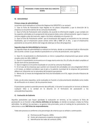 Versión    :1.0
                  PROGRAMA ETARIO JOVEN FNDR 2012 SERCOTEC          Página     : 8 de 23
                                  BIOBÍO                            Fecha      :3/01/2012



    B) Admisibilidad

    Primera etapa de admisibilidad:
    La primera será realizada en la Dirección Regional de SERCOTEC y se revisará:
    1.- Que la Ficha de Postulación haya llegado en los plazos estipulados y que la dirección de la
    empresa se encuentre dentro de las comunas focalizadas.
    2.- Que la Ficha de Postulación esté completa, de acuerdo la información exigida y que cumpla con
    los aspectos solicitados en la preparación del proyecto (tales como cofinanciamiento igual o mayor a
    mínimo exigido y plan de inversión, según a los ítems señalados en el punto I.2).
    3.- Que la Ficha de Postulación señale que la localización del negocio se encuentra en las comunas
    focalizadas, que el empresario posee ventas entre 100 y 5000 UF al año, y que el empresarios
    postulante se encuentre dentro del rango de edad que es foco del programa).

    Segunda etapa de Admisibilidad en terreno:
    La segunda etapa de admisibilidad se realizará en terreno, donde se corroborará toda la información
    (de acuerdo a anexo 1) que detalla el postulante en su ficha de postulación, esto significa:

    1.- Que él o la postulante es efectivamente un micro o pequeño/a empresario/a que posee ventas
    anuales entre las 100 y 5000 UF.
    2.- Que él o la postulante se encuentra en el rango etario entre los 19 y 35 años de edad cumplidos al
    día de cierre de las postulaciones.
    3.- Que el negocio se encuentre localizado en una de las comunas focalizadas.
    4.- En el caso de las empresas que cuenten con iniciación de actividades con una antigüedad inferior
    a 12 meses, se deberá corroborar que el giro y la patente municipal de la empresa del postulante
    deberá ser coherente con la naturaleza del proyecto que postula.
    5.- Menos de 12 meses de Antigüedad del Inicio de Actividades en el SII, según consulta tributaria de
    terceros.

    Cada uno de estos requisitos, serán evaluados en función a la documentación detallada como medio
    de verificación en el anexo 1 de las presentes bases.

    El postulante quedará automáticamente descalificado, si durante la evaluación en terreno se detecta
    cualquier falta a la verdad en lo descrito en el formulario de postulación y los
    antecedentes/requisitos.

    C) Evaluación de Gabinete

Aquellos postulantes que hayan aprobado la evaluación en terreno, se les evaluara la ficha de
postulación es en función a los criterios definidos en las bases, en donde se evalúan a todas las fichas
admisibles. Se definen los puntajes y se genera lista priorizada, junto al ranking de los postulantes. Se
seleccionas a unas 340 fichas de emprendimiento.

    Todo este proceso es conforme a los porcentajes de criterios que se señalan a continuación:

                       a) Pertinencia del Proyecto. (30%)
                       b) Visión del empresario respecto al proyecto (20%)
                       c) Identificación de redes de contacto (10%)
                                                                                                        8
 