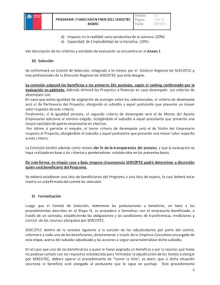Versión     :1.0
                   PROGRAMA ETARIO JOVEN FNDR 2012 SERCOTEC         Página      : 9 de 23
                                   BIOBÍO                           Fecha       :3/01/2012


                      d) Impacto en la realidad socio-productiva de la comuna. (20%)
                      e) Capacidad de Empleabilidad de la Iniciativa. (20%)

Ver descripción de los criterios y variables de evaluación se encuentra en el Anexo 2

    D) Selección

Se conformará un Comité de Selección, integrado a lo menos por el Director Regional de SERCOTEC y
tres profesionales de la Dirección Regional de SERCOTEC que éste designe.

La comisión asignará los beneficios a los primeros 261 puntajes, según el ranking conformado por la
evaluación en gabinete. Además dirimirá los Proyectos a financiar en caso desempate. Los criterios de
desempate son:
En caso que exista igualdad de asignación de puntajes entre los seleccionados, el criterio de desempate
será el de Pertinencia del Proyecto, otorgando el subsidio a aquel postulante que presente un mayor
valor respecto de este criterio.
Finalmente, si la igualdad persiste, el segundo criterio de desempate será el de Monto del Aporte
Empresarial adicional al mínimo exigido, otorgándole el subsidio a aquel postulante que presente una
mayor cantidad de aporte empresarial en efectivo.
 Por último si persiste el empate, el tercer criterio de desempate será el de Visión del Empresario
respecto al Proyecto, otorgándole el subsidio a aquel postulante que presente una mayor valor respecto
a este criterio.

La Comisión tendrá además como misión dar fe de la transparencia del proceso, y que la evaluación se
haya realizado en base a los criterios y ponderadores establecidos en las presentes bases.

De esta forma, en ningún caso y bajo ninguna circunstancia SERCOTEC podrá determinar a discreción
quién será beneficiario del Programa.

Se deberá establecer una lista de beneficiarios del Programa y una lista de espera, la cual deberá estar
inserta en acta firmada del comité de selección.


    E) Formalización

Luego que el Comité de Selección, determine las postulaciones a beneficiar, en base a los
procedimientos descritos en el Etapa III, se procederá a formalizar con el empresario beneficiado, a
través de un contrato, estableciendo las obligaciones y las condiciones de transferencia, rendiciones y
control de los recursos otorgados por SERCOTEC.

SERCOTEC dentro de la semana siguiente a la sanción de los adjudicatarios por parte del comité,
informará a cada uno de los beneficiarios, directamente a través de la Empresa Consultora encargada de
esta etapa, acerca del subsidio adjudicado y las acciones a seguir para materializar dicho subsidio.

En el caso que uno de los beneficiarios a quien le fuese asignado un beneficio y por la razones que fuese
no pudiese cumplir con los requisitos establecidos para formalizar la adjudicación de los fondos a otorgar
por SERCOTEC, deberá operar el procedimiento de “correr la lista”, es decir, que si dicha situación
ocurriese el beneficio será otorgado al postulante que lo sigue en puntaje. Este procedimiento
                                                                                                        9
 