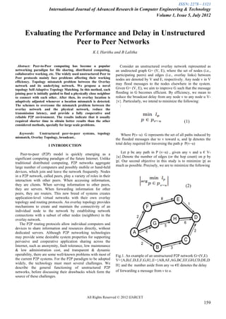 ISSN: 2278 – 1323
                        International Journal of Advanced Research in Computer Engineering & Technology
                                                                             Volume 1, Issue 5, July 2012



      Evaluating the Performance and Delay in Unstructured
                      Peer to Peer Networks
                                                       K L Haritha and B Lalitha


  Abstract: Peer-to-Peer computing has become a popular                   Consider an unstructured overlay network represented as
networking paradigm for file sharing, distributed computing,           an undirected graph G= (V, E), where the set of nodes (i.e.,
collaborative working, etc. The widely used unstructured Peer to       participating peers) and edges (i.e., overlay links) between
Peer protocols mainly face problems affecting their working            nodes are denoted by V and E, respectively. Any node v in V
efficiency. Topology mismatch problem between the Overlay
network and its underlying network. We propose a novel
                                                                       may flood messages to the nodes elsewhere in the system.
topology Self-Adaptive Topology Matching. In this method, each         Given G= (V, E), we aim to improve G such that the message
joining peer is initially guided to find a physically close neighbor   flooding in G becomes efficient. By efficiency, we mean to
to connect with each other. After then, its overlay location is        reduce the broadcast delay from any node v to any node u V-
adaptively adjusted whenever a location mismatch is detected.          {v}. Particularly, we intend to minimize the following:
The schemes to overcome the mismatch problem between the                  :
overlay network and the physical network, reduce the
transmission latency, and provide a fully cooperative and
reliable P2P environment. The results indicate that it usually
required shorter time to obtain better results than the other                                                     (1)
considered methods, specially for large scale problems.

  Keywords:    Unstructured peer-to-peer systems, topology                 Where P(v~u) G represents the set of all paths induced by
mismatch, Overlay Topology, broadcast..
                                                                       the flooded messages due to v toward u, and lp denotes the
                                                                       total delay required for traversing the path p P(v~u)
                       1 INTRODUCTION
                                                                           Let p be any path in P (v~u) , given any v and u € V-
    Peer-to-peer (P2P) model is quickly emerging as a
                                                                       {u}.Denote the number of edges (or the hop count) on p by
significant computing paradigm of the future Internet. Unlike
                                                                       |p|. Our second objective in this study is to minimize |p| as
traditional distributed computing, P2P networks aggregate
                                                                       much as possible. Precisely, we are to minimize the following
large number of computers and possibly mobile or hand-held
devices, which join and leave the network frequently. Nodes
in a P2P network, called peers, play a variety of roles in their
interaction with other peers. When accessing information,
they are clients. When serving information to other peers,                                                         (2)
they are servers. When forwarding information for other
peers, they are routers. This new breed of systems creates
application-level virtual networks with their own overlay
topology and routing protocols. An overlay topology provides
mechanisms to create and maintain the connectivity of an
individual node to the network by establishing network
connections with a subset of other nodes (neighbors) in the
overlay network.
   The P2P routing protocols allow individual computers and
devices to share information and resources directly, without
dedicated servers. Although P2P networking technologies
may provide some desirable system properties for supporting
pervasive and cooperative application sharing across the
Internet, such as anonymity, fault tolerance, low maintenance
& low administration cost, and transparent & dynamic
operability, there are some well-known problems with most of           Fig.1. An example of an unstructured P2P network G=(V,E)
the current P2P systems. For the P2P paradigm to be adopted            V={A,B,C,D,E,F,G,H},E={AB,AF,AG,BC,EF,GH,CD,DE,D
widely, the technology must meet several challenges. We
                                                                       H} and the number aside from any vu E denotes the delay
describe the general functioning of unstructured P2P
networks, before discussing their drawbacks which form the             of forwarding a message from v to u.
source of these challenges.




                                                   All Rights Reserved © 2012 IJARCET
                                                                                                                               159
 