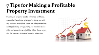 7 Tips for Making a Profitable
Property Investment
Investing in property can be extremely profitable,
especially if you know what you’re doing, but with
any business endeavour, there are always risks that
could potentially sink your ship. To minimize these
risks and guarantee profitability, follow these seven
tips for making a profitable property investment.
 