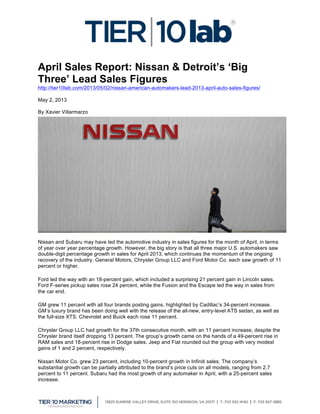  
April Sales Report: Nissan & Detroit’s ‘Big
Three’ Lead Sales Figures
http://tier10lab.com/2013/05/02/nissan-american-automakers-lead-2013-april-auto-sales-figures/
May 2, 2013
By Xavier Villarmarzo
Nissan and Subaru may have led the automotive industry in sales figures for the month of April, in terms
of year over year percentage growth. However, the big story is that all three major U.S. automakers saw
double-digit percentage growth in sales for April 2013, which continues the momentum of the ongoing
recovery of the industry. General Motors, Chrysler Group LLC and Ford Motor Co. each saw growth of 11
percent or higher.
Ford led the way with an 18-percent gain, which included a surprising 21 percent gain in Lincoln sales.
Ford F-series pickup sales rose 24 percent, while the Fusion and the Escape led the way in sales from
the car end.
GM grew 11 percent with all four brands posting gains, highlighted by Cadillac’s 34-percent increase.
GM’s luxury brand has been doing well with the release of the all-new, entry-level ATS sedan, as well as
the full-size XTS. Chevrolet and Buick each rose 11 percent.
Chrysler Group LLC had growth for the 37th consecutive month, with an 11 percent increase, despite the
Chrysler brand itself dropping 13 percent. The group’s growth came on the hands of a 49-percent rise in
RAM sales and 18-percent rise in Dodge sales. Jeep and Fiat rounded out the group with very modest
gains of 1 and 2 percent, respectively.
Nissan Motor Co. grew 23 percent, including 10-percent growth in Infiniti sales. The company’s
substantial growth can be partially attributed to the brand’s price cuts on all models, ranging from 2.7
percent to 11 percent. Subaru had the most growth of any automaker in April, with a 25-percent sales
increase.
 