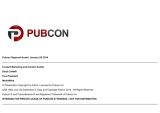 Pubcon Regional Austin, January 28, 2014

Content Marketing and Content Audits
Daryl Colwell
Vice President
MediaWhiz
© Presentation Copyright by Author, Licensed by Pubcon Inc.
USB, Web, and CD Distribution © Copy and Copyright Pubcon 2014 - All Rights Reserved
Pubcon ® and Pubconference ® are Registered Trademark of Pubcon Inc.
INTENDED FOR PRIVATE USAGE OF PUBCON ATTENDEES - NOT FOR DISTRIBUTION

 