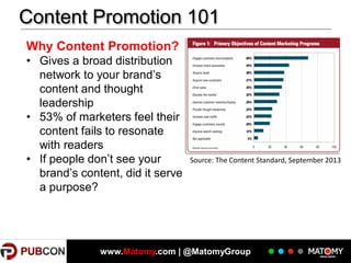 Content Promotion 101
Why Content Promotion?
• Gives a broad distribution
network to your brand’s
content and thought
leadership
• 53% of marketers feel their
content fails to resonate
with readers
• If people don’t see your
brand’s content, did it serve
a purpose?

Source: The Content Standard, September 2013

www.Matomy.com | @MatomyGroup

 