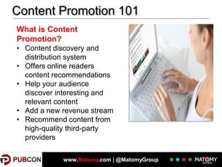 Content Promotion 101
What is Content
Promotion?
• Content discovery and
distribution system
• Offers online readers
content recommendations
• Help your audience
discover interesting and
relevant content
• Add a new revenue stream
• Recommend content from
high-quality third-party
providers
www.Matomy.com | @MatomyGroup

 