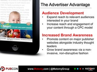 The Advertiser Advantage
Audience Development
•
•

Expand reach to relevant audiences
interested in your brand
Increase reach and engagement of
your content through a CPC model

Increased Brand Awareness
•

•

Promote content on major publisher
websites alongside industry thought
leaders
Grow brand awareness via a noninvasive, non-disruptive fashion

www.Matomy.com | @MatomyGroup

 