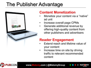The Publisher Advantage
Content Monetization
•
•
•

Monetize your content via a “native”
ad unit
Increase overall page CPMs
Generate additional revenue by
offering high-quality content from
other publishers and advertisers

Reader Engagement
•
•

Extend reach and lifetime value of
your content
Increase time on site by driving
traffic to relevant recommended
content

www.Matomy.com | @MatomyGroup

 