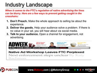 Industry Landscape
When it comes to the FTC’s regulation of native advertising the lines
can be blurry. Here are a few ways to prevent getting caught in the
crosshairs:

1. Don’t Preach. Make the whole approach to selling be about the
experience.
2. Deliver the goods. Help your audience solve a problem. If there is
no value in your ad, you will hear about via social media.
3. Talk to your audience. Open a channel for engagement, not
advertising.

www.Matomy.com | @MatomyGroup

 