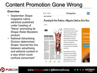 Content Promotion Gone Wrong
Overview

• September Shape
magazine native
ad/article published
under heading of
“News” promoting its
Shape Water Boosters
product.
• National Advertising
Division determined
Shape “blurred the line
between advertising
and editorial content in
a way which could
confuse consumers”

19

www.Matomy.com | @MatomyGroup

 