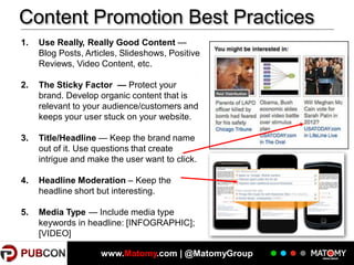 Content Promotion Best Practices
1.

2.

The Sticky Factor — Protect your
brand. Develop organic content that is
relevant to your audience/customers and
keeps your user stuck on your website.

3.

Title/Headline — Keep the brand name
out of it. Use questions that create
intrigue and make the user want to click.

4.

Headline Moderation – Keep the
headline short but interesting.

5.

20

Use Really, Really Good Content —
Blog Posts, Articles, Slideshows, Positive
Reviews, Video Content, etc.

Media Type — Include media type
keywords in headline: [INFOGRAPHIC];
[VIDEO]
www.Matomy.com | @MatomyGroup

 