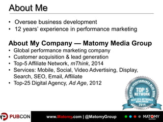 About Me
• Oversee business development
• 12 years’ experience in performance marketing

About My Company — Matomy Media Group
•
•
•
•

Global performance marketing company
Customer acquisition & lead generation
Top-5 Affiliate Network, mThink, 2014
Services: Mobile, Social, Video Advertising, Display,
Search, SEO, Email, Affiliate
• Top-25 Digital Agency, Ad Age, 2012

3

www.Matomy.com | @MatomyGroup

 