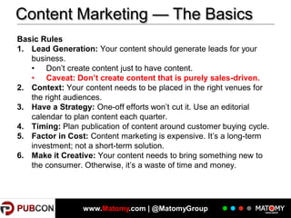 Content Marketing — The Basics
Basic Rules
1. Lead Generation: Your content should generate leads for your
business.
• Don’t create content just to have content.
• Caveat: Don’t create content that is purely sales-driven.
2. Context: Your content needs to be placed in the right venues for
the right audiences.
3. Have a Strategy: One-off efforts won’t cut it. Use an editorial
calendar to plan content each quarter.
4. Timing: Plan publication of content around customer buying cycle.
5. Factor in Cost: Content marketing is expensive. It’s a long-term
investment; not a short-term solution.
6. Make it Creative: Your content needs to bring something new to
the consumer. Otherwise, it’s a waste of time and money.

5

www.Matomy.com | @MatomyGroup

 