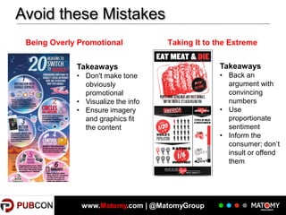 Avoid these Mistakes
Being Overly Promotional

Taking It to the Extreme

Takeaways

Takeaways

• Don't make tone
obviously
promotional
• Visualize the info
• Ensure imagery
and graphics fit
the content

• Back an
argument with
convincing
numbers
• Use
proportionate
sentiment
• Inform the
consumer; don’t
insult or offend
them

www.Matomy.com | @MatomyGroup

 