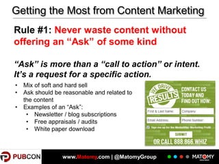 Getting the Most from Content Marketing
Rule #1: Never waste content without
offering an “Ask” of some kind
“Ask” is more than a “call to action” or intent.
It’s a request for a specific action.
•
•
•

Mix of soft and hard sell
Ask should be reasonable and related to
the content
Examples of an “Ask”:
• Newsletter / blog subscriptions
• Free appraisals / audits
• White paper download

www.Matomy.com | @MatomyGroup

 