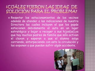    Respetar los estacionamientos de los vecinos
    además de atender a las indicaciones de nuestra
    Directora las cuales incluyen el que los papás
    estacionen debidamente el auto en un lugar
    estratégico y bajar a recoger a sus hijos(as),ya
    que hay muchos padres de familia que sólo activan
    el claxon y esperan a que el alumno salga
    corriendo, entorpeciendo con esto la circulación y
    los exponen a que puedan sufrir algún accidente.
 