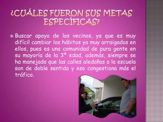    Buscar apoyo de los vecinos, ya que es muy
    difícil cambiar los hábitos ya muy arraigados en
    ellos, pues es una comunidad de pura gente en
    su mayoría de la 3ª edad, además, siempre se
    ha manejado que las calles aledañas a la escuela
    son de doble sentido y eso congestiona más el
    tráfico.
 