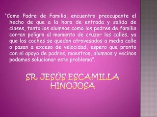 “Como Padre de Familia, encuentro preocupante el
  hecho de que a la hora de entrada y salida de
  clases, tanto los alumnos como los padres de familia
  corran peligro al momento de cruzar las calles, ya
  que los coches se quedan atravesados a media calle
  o pasan a exceso de velocidad, espero que pronto
  con el apoyo de padres, maestros, alumnos y vecinos
  podamos solucionar este problema”.
 