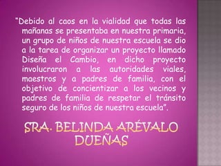 “Debido al caos en la vialidad que todas las
  mañanas se presentaba en nuestra primaria,
  un grupo de niños de nuestra escuela se dio
  a la tarea de organizar un proyecto llamado
  Diseña el Cambio, en dicho proyecto
  involucraron a las autoridades viales,
  maestros y a padres de familia, con el
  objetivo de concientizar a los vecinos y
  padres de familia de respetar el tránsito
  seguro de los niños de nuestra escuela”.
 