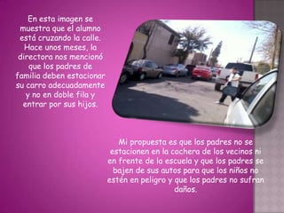 En esta imagen se
 muestra que el alumno
 está cruzando la calle.
   Hace unos meses, la
 directora nos mencionó
    que los padres de
familia deben estacionar
su carro adecuadamente
   y no en doble fila y
  entrar por sus hijos.



                              Mi propuesta es que los padres no se
                            estacionen en la cochera de los vecinos ni
                           en frente de la escuela y que los padres se
                             bajen de sus autos para que los niños no
                           estén en peligro y que los padres no sufran
                                              daños.
 