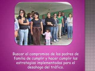 Buscar el compromiso de los padres de
 familia de cumplir y hacer cumplir las
  estrategias implementadas para el
         desahogo del tráfico.
 