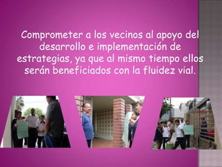 Comprometer a los vecinos al apoyo del
     desarrollo e implementación de
estrategias, ya que al mismo tiempo ellos
  serán beneficiados con la fluidez vial.
 