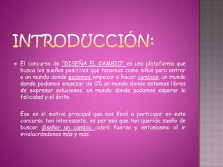    El concurso de “DISEÑA EL CAMBIO” es una plataforma que
    busca los sueños positivos que tenemos como niños para entrar
    a un mundo donde podamos empezar a hacer cambios, un mundo
    donde podamos empezar de 0%,un mundo donde estemos libres
    de expresar soluciones, un mundo donde podamos esperar la
    felicidad y el éxito.


    Ese es el motivo principal que nos llevó a participar en este
    concurso tan interesante, es por eso que tan querido sueño de
    buscar diseñar un cambio cobró fuerza y entusiasmo al ir
    involucrándonos más y más.
 