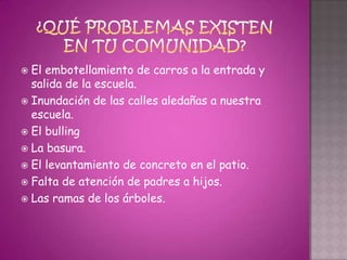  El embotellamiento de carros a la entrada y
  salida de la escuela.
 Inundación de las calles aledañas a nuestra
  escuela.
 El bulling
 La basura.
 El levantamiento de concreto en el patio.
 Falta de atención de padres a hijos.
 Las ramas de los árboles.
 