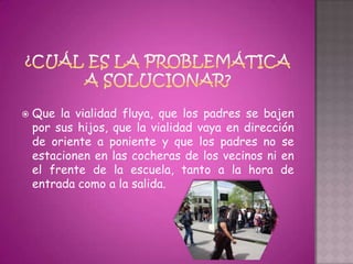    Que la vialidad fluya, que los padres se bajen
    por sus hijos, que la vialidad vaya en dirección
    de oriente a poniente y que los padres no se
    estacionen en las cocheras de los vecinos ni en
    el frente de la escuela, tanto a la hora de
    entrada como a la salida.
 