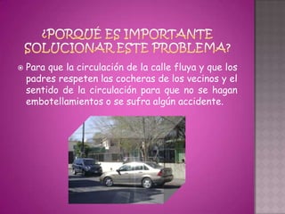    Para que la circulación de la calle fluya y que los
    padres respeten las cocheras de los vecinos y el
    sentido de la circulación para que no se hagan
    embotellamientos o se sufra algún accidente.
 