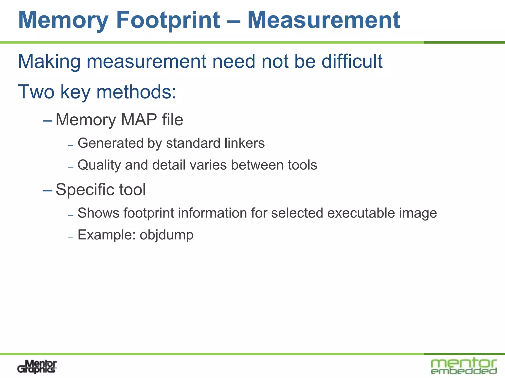 Memory Footprint – Measurement
Making measurement need not be difficult
Two key methods:
  – Memory MAP file
     –   Generated by standard linkers
     –   Quality and detail varies between tools
  – Specific tool
     –   Shows footprint information for selected executable image
     –   Example: objdump
 