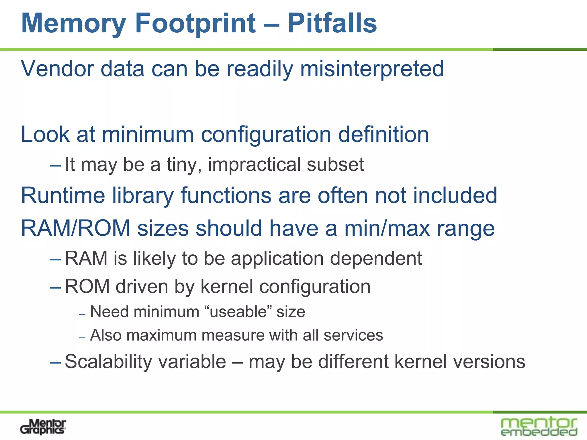 Memory Footprint – Pitfalls
Vendor data can be readily misinterpreted

Look at minimum configuration definition
  – It may be a tiny, impractical subset
Runtime library functions are often not included
RAM/ROM sizes should have a min/max range
  – RAM is likely to be application dependent
  – ROM driven by kernel configuration
     – Need minimum “useable” size
     – Also maximum measure with all services

  – Scalability variable – may be different kernel versions
 
