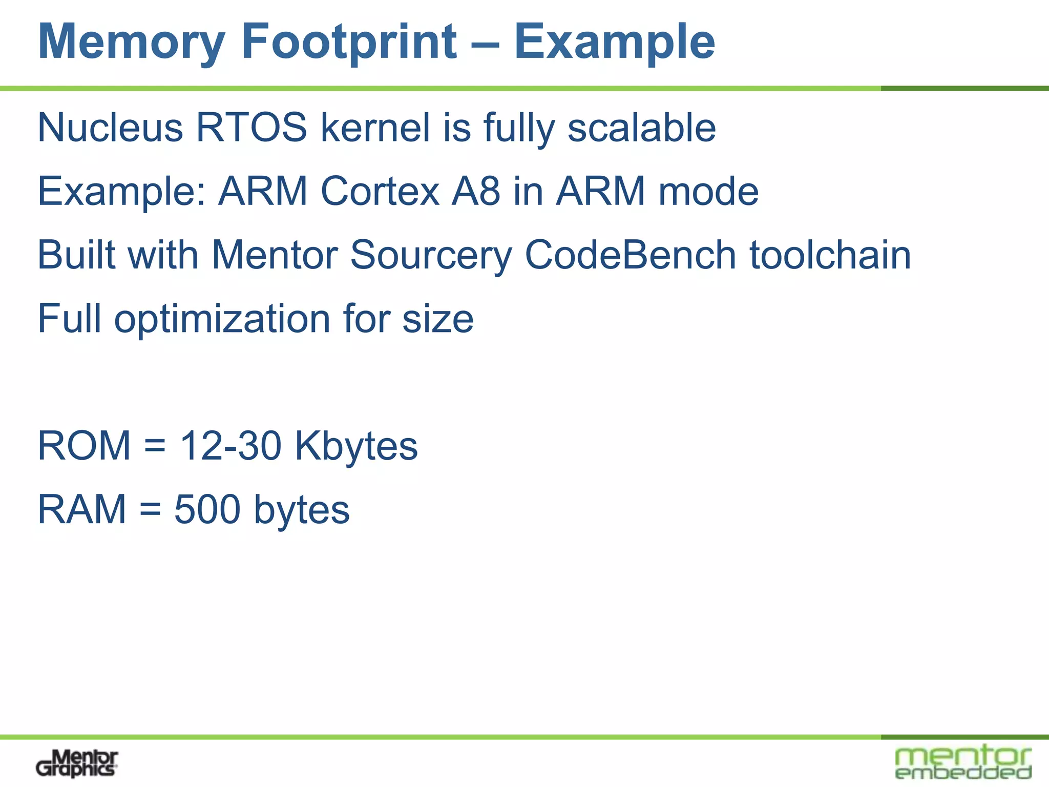 Memory Footprint – Example
Nucleus RTOS kernel is fully scalable
Example: ARM Cortex A8 in ARM mode
Built with Mentor Sourcery CodeBench toolchain
Full optimization for size


ROM = 12-30 Kbytes
RAM = 500 bytes
 