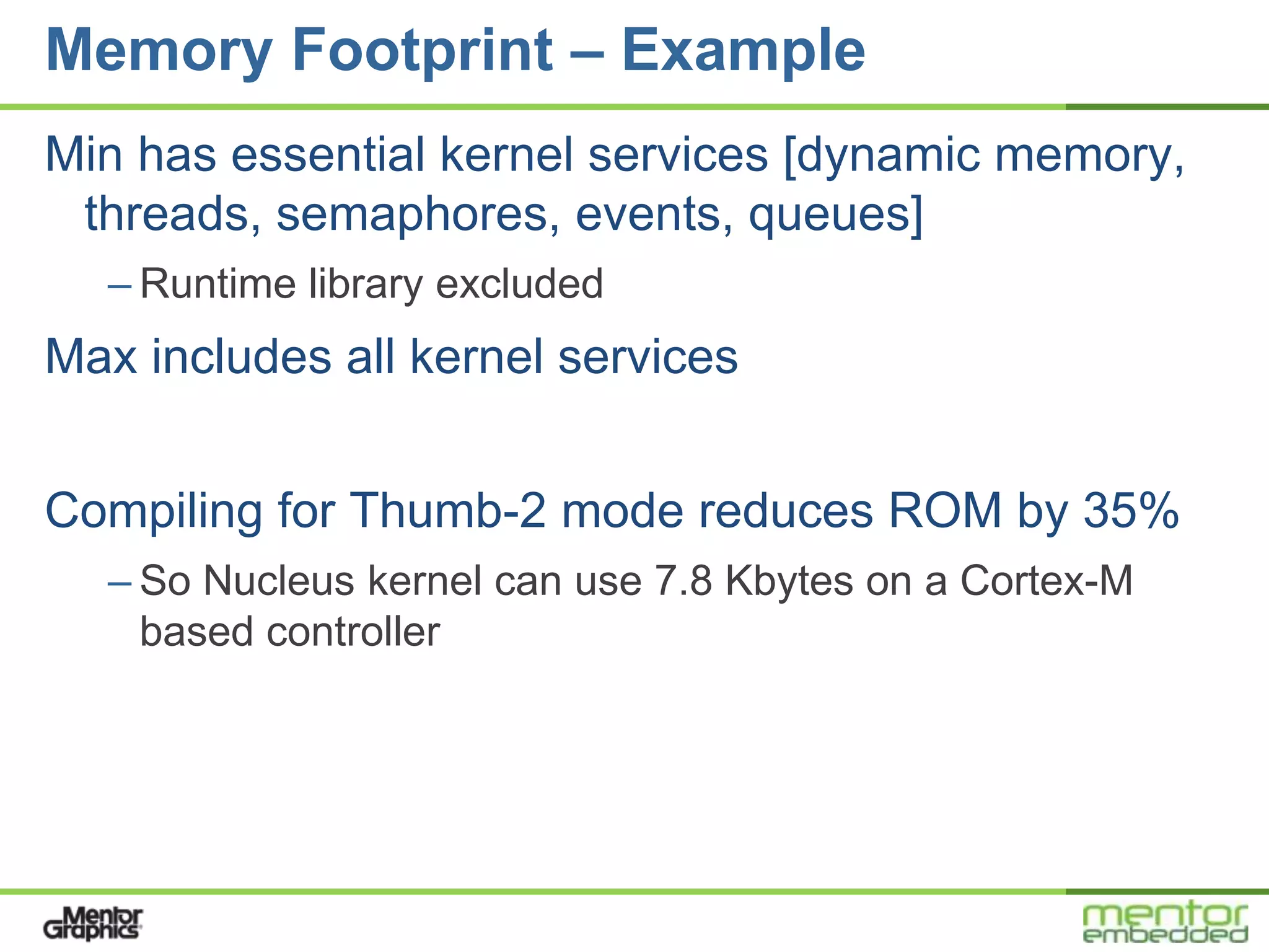 Memory Footprint – Example
Min has essential kernel services [dynamic memory,
 threads, semaphores, events, queues]
  – Runtime library excluded
Max includes all kernel services


Compiling for Thumb-2 mode reduces ROM by 35%
  – So Nucleus kernel can use 7.8 Kbytes on a Cortex-M
    based controller
 
