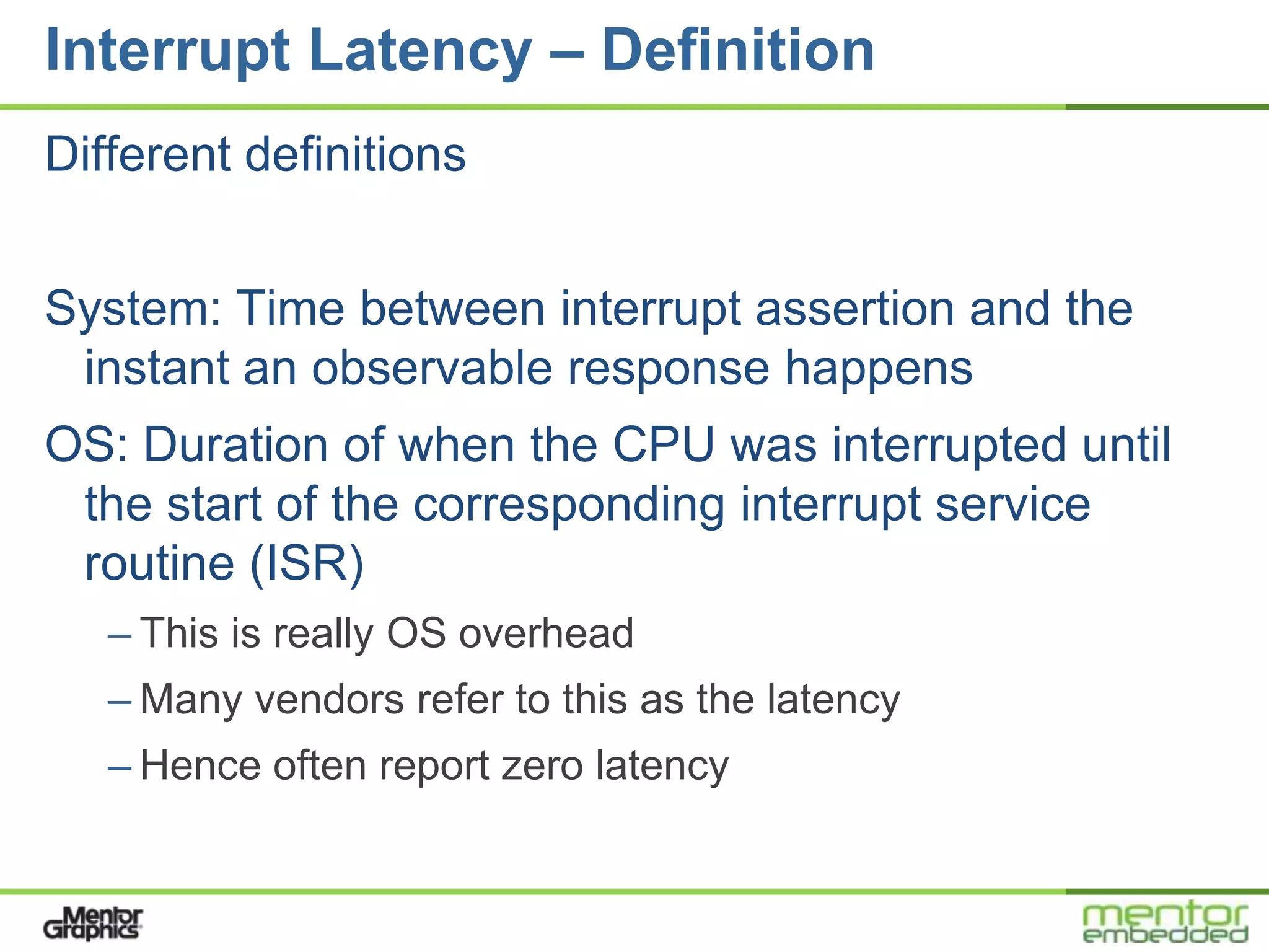Interrupt Latency – Definition
Different definitions


System: Time between interrupt assertion and the
 instant an observable response happens
OS: Duration of when the CPU was interrupted until
 the start of the corresponding interrupt service
 routine (ISR)
   – This is really OS overhead
   – Many vendors refer to this as the latency
   – Hence often report zero latency
 