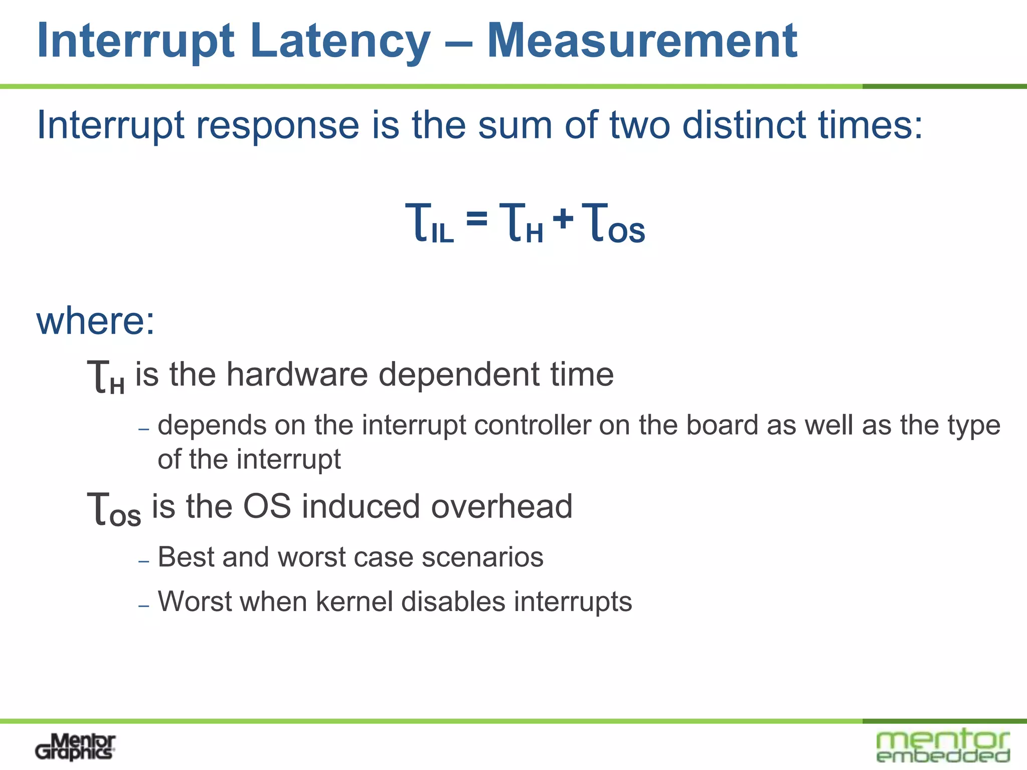 Interrupt Latency – Measurement
Interrupt response is the sum of two distinct times:

                             ƮIL = ƮH + ƮOS

where:
   ƮH is the hardware dependent time
      –   depends on the interrupt controller on the board as well as the type
          of the interrupt
   ƮOS is the OS induced overhead
      –   Best and worst case scenarios
      –   Worst when kernel disables interrupts
 