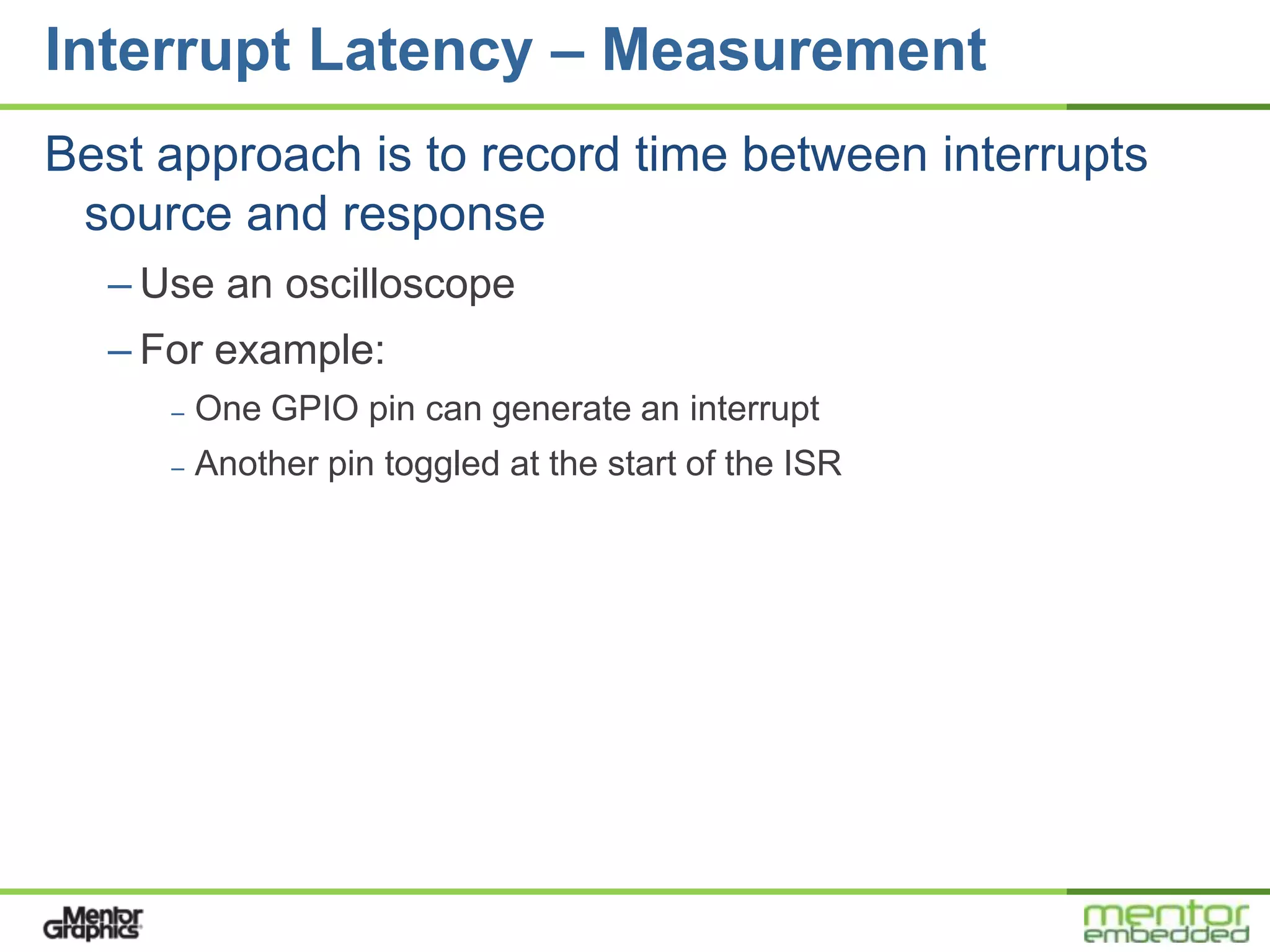 Interrupt Latency – Measurement
Best approach is to record time between interrupts
 source and response
  – Use an oscilloscope
  – For example:
     –   One GPIO pin can generate an interrupt
     –   Another pin toggled at the start of the ISR
 