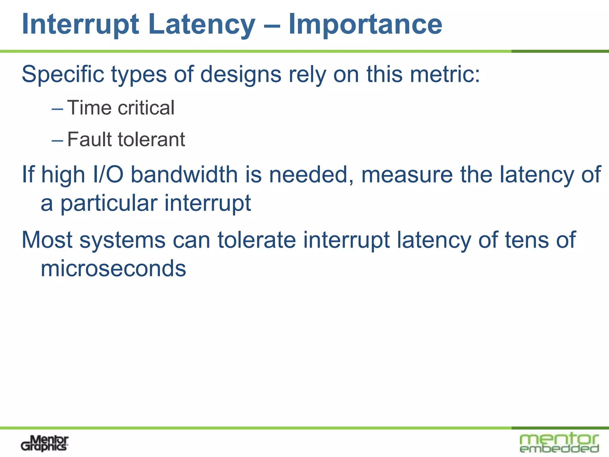 Interrupt Latency – Importance
Specific types of designs rely on this metric:
   – Time critical
   – Fault tolerant
If high I/O bandwidth is needed, measure the latency of
   a particular interrupt
Most systems can tolerate interrupt latency of tens of
 microseconds
 